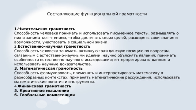 Составляющие функциональной грамотности 1.Читательская грамотность Способность человека понимать и использовать письменное тексты, размышлять о них и заниматься чтением, чтобы достигать своих целей, расширять свои знания и возможности, участвовать в социальной жизни. 2. Естественно-научная грамотность Способность человека занимать активную гражданскую позицию по вопросам, связанным с естественно-научными идеями: научно объяснять явления; понимать особенности естественно-научного исследования; интерпретировать данные и использовать научные доказательства. 3. Математическая грамотность Способность формулировать, применять и интерпретировать математику в разнообразных контекстах: применять математические рассуждения; использовать математические понятия и инструменты. 4. Финансовая грамотность 5. Креативное мышление 6. Глобальные компетенции 