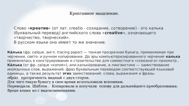 Креативное мышление. Слово « креатив » (от лат. creatio - созидание, сотворение) - это калька (буквальный перевод) английского слова « creative », означающего «творчество, творческий». В русском языке оно имеет то же значение. Ка́лька (фр. calque, англ. tracing paper) — тонкая прозрачная бумага, применяемая при черчении, свето- и ручном копировании. До эры компьютеризированного черчения калька применялась в конструировании и строительстве для совместного «сквозного» просмотр.. Ка́лька (от фр. calque «копия»), или кальки́рование, в лингвистике — заимствование иноязычных слов, выражений, фраз буквальным переводом соответствующей языковой единицы, а также результат этих заимствований: слова, выражения и фразы.  образ прозрачность видный с двух сторон. Для чего такую бумагу в свое время использовали вспомним. Переводили. Шаблон . Копировали и получали основу для дальнейшего преобразования. Вроде копия но с видоизменениями.   