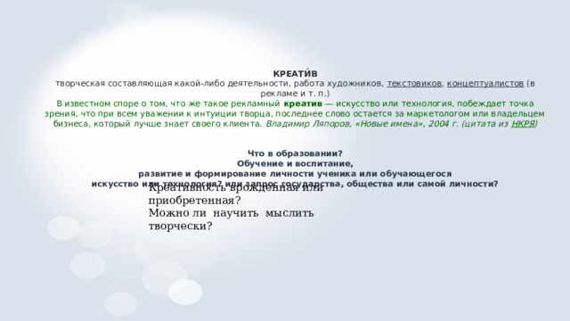 КРЕАТИ́В  творческая составляющая какой-либо деятельности, работа художников, текстовиков , концептуалистов (в рекламе и т. п.)  В известном споре о том, что же такое рекламный креатив ― искусство или технология, побеждает точка зрения, что при всем уважении к интуиции творца, последнее слово остается за маркетологом или владельцем бизнеса, который лучше знает своего клиента. Владимир Ляпоров, «Новые имена», 2004 г. (цитата из НКРЯ )    Что в образовании?  Обучение и воспитание,  развитие и формирование личности ученика или обучающегося  искусство или технология? или запрос государства, общества или самой личности?     Креативность врожденная или приобретенная? Можно ли научить мыслить творчески? 