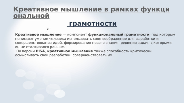Креативное мышление в рамках функциональной грамотности к Креативное  мышление — компонент функциональный  грамотности , под которым понимают умение человека использовать свое воображение для выработки и совершенствования идей, формирования нового знания, решения задач, с которыми он не сталкивался раньше.  По версии PISA , креативное  мышление также способность критически осмысливать свои разработки, совершенствовать их. 