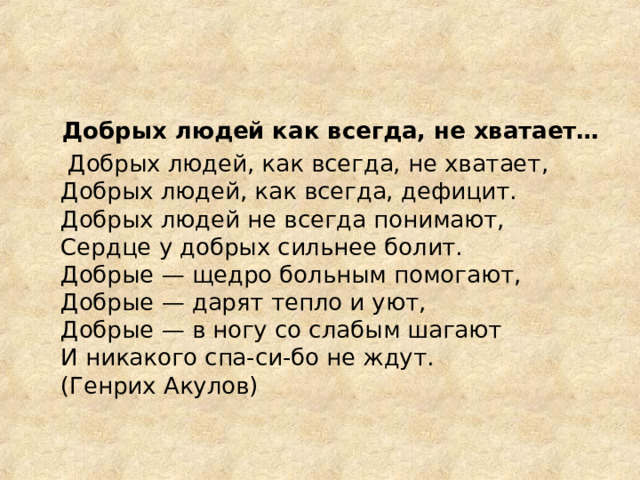  Добрых людей как всегда, не хватает…  Добрых людей, как всегда, не хватает,  Добрых людей, как всегда, дефицит.  Добрых людей не всегда понимают,  Сердце у добрых сильнее болит.  Добрые — щедро больным помогают,  Добрые — дарят тепло и уют,  Добрые — в ногу со слабым шагают  И никакого спа-си-бо не ждут.  (Генрих Акулов) 
