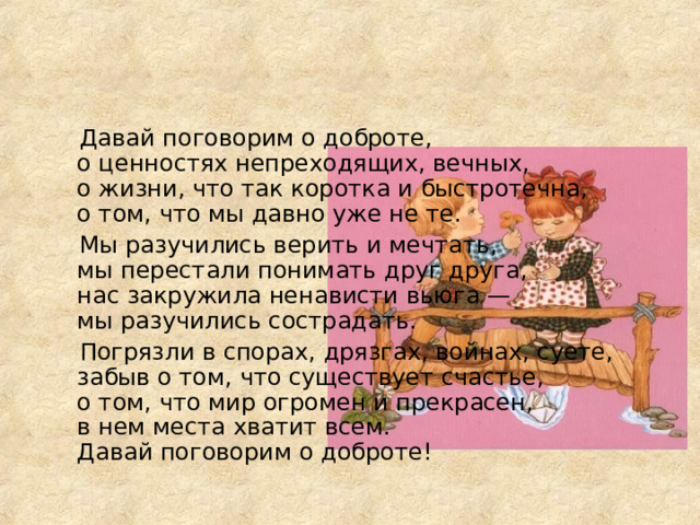  Давай поговорим о доброте,  о ценностях непреходящих, вечных,  о жизни, что так коротка и быстротечна,  о том, что мы давно уже не те.  Мы разучились верить и мечтать,  мы перестали понимать друг друга,  нас закружила ненависти вьюга —  мы разучились сострадать.  Погрязли в спорах, дрязгах, войнах, суете,  забыв о том, что существует счастье,  о том, что мир огромен и прекрасен,  в нем места хватит всем.  Давай поговорим о доброте! 