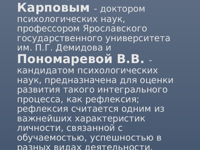 Методика разработана А.В. Карповым - доктором психологических наук, профессором Ярославского государственного университета им. П.Г. Демидова и Пономаревой В.В. - кандидатом психологических наук, предназначена для оценки развития такого интегрального процесса, как рефлексия; рефлексия считается одним из важнейших характеристик личности, связанной с обучаемостью, успешностью в разных видах деятельности.    