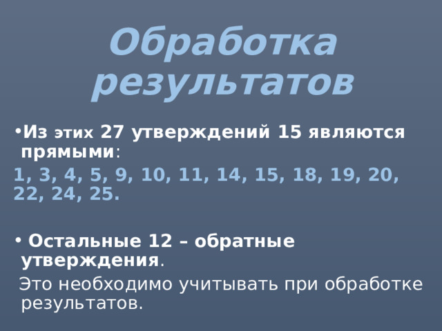 Обработка результатов Из этих 27 утверждений 15 являются прямыми : 1, 3, 4, 5, 9, 10, 11, 14, 15, 18, 19, 20, 22, 24, 25.   Остальные 12 – обратные утверждения .  Это необходимо учитывать при обработке результатов. 