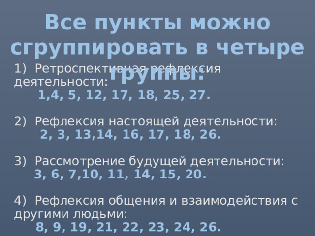 Все пункты можно сгруппировать в четыре группы: 1) Ретроспективная рефлексия деятельности:   1,4, 5, 12, 17, 18, 25, 27.   2) Рефлексия настоящей деятельности:  2, 3, 13,14, 16, 17, 18, 26.   3) Рассмотрение будущей деятельности:   3, 6, 7,10, 11, 14, 15, 20.   4) Рефлексия общения и взаимодействия с другими людьми:  8, 9, 19, 21, 22, 23, 24, 26.   