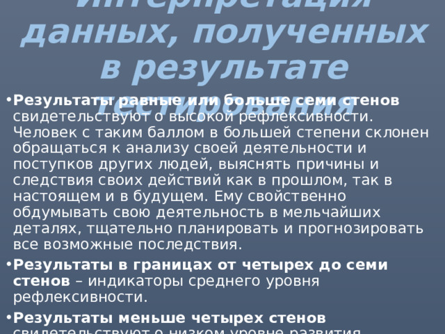 Интерпретация данных, полученных в результате тестирования Результаты равные или больше семи стенов свидетельствуют о высокой рефлексивности. Человек с таким баллом в большей степени склонен обращаться к анализу своей деятельности и поступков других людей, выяснять причины и следствия своих действий как в прошлом, так в настоящем и в будущем. Ему свойственно обдумывать свою деятельность в мельчайших деталях, тщательно планировать и прогнозировать все возможные последствия. Результаты в границах от четырех до семи стенов – индикаторы среднего уровня рефлексивности. Результаты меньше четырех стенов свидетельствуют о низком уровне развития рефлексивности. Это проявляется в том, что человеку сложно поставить себя на место другого и регулировать собственное поведение. 