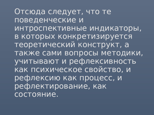 Отсюда следует, что те поведенческие и интроспективные индикаторы, в которых конкретизируется теоретический конструкт, а также сами вопросы методики, учитывают и рефлексивность как психическое свойство, и рефлексию как процесс, и рефлектирование, как состояние.   