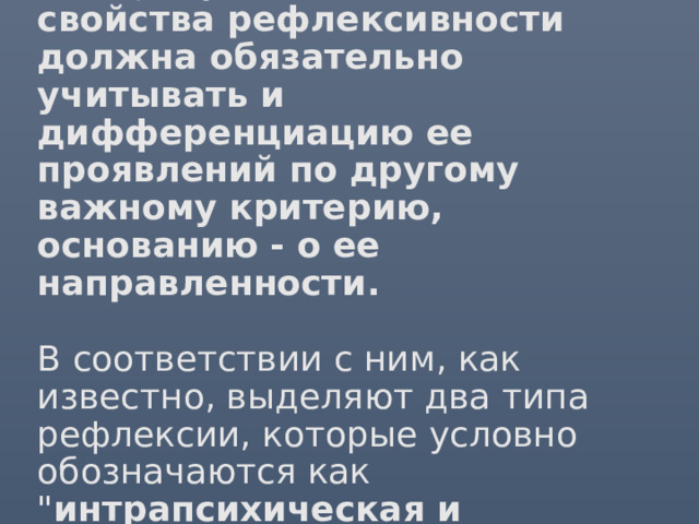 2.  Наряду с этим, диагностика свойства рефлексивности должна обязательно учитывать и дифференциацию ее проявлений по другому важному критерию, основанию - о ее направленности.   В соответствии с ним, как известно, выделяют два типа рефлексии, которые условно обозначаются как  