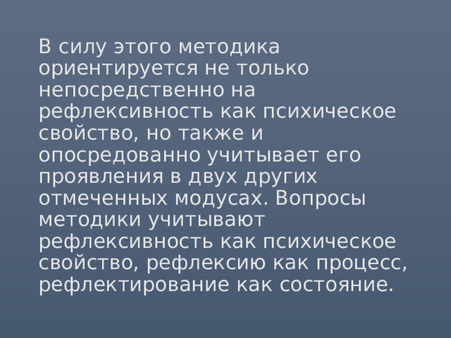 В силу этого методика ориентируется не только непосредственно на рефлексивность как психическое свойство, но также и опосредованно учитывает его проявления в двух других отмеченных модусах. Вопросы методики учитывают рефлексивность как психическое свойство, рефлексию как процесс, рефлектирование как состояние. 
