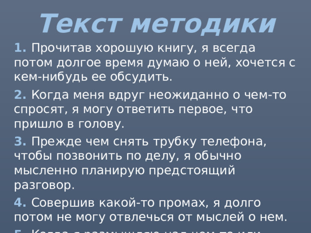 Текст методики 1. Прочитав хорошую книгу, я всегда потом долгое время думаю о ней, хочется с кем-нибудь ее обсудить. 2. Когда меня вдруг неожиданно о чем-то спросят, я могу ответить первое, что пришло в голову. 3. Прежде чем снять трубку телефона, чтобы позвонить по делу, я обычно мысленно планирую предстоящий разговор. 4. Совершив какой-то промах, я долго потом не могу отвлечься от мыслей о нем. 5. Когда я размышляю над чем-то или беседую с другим человеком, мне бывает интересно вдруг вспомнить, что послужило началом цепочки мыслей. 