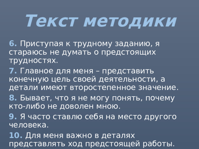 Текст методики 6. Приступая к трудному заданию, я стараюсь не думать о предстоящих трудностях. 7. Главное для меня – представить конечную цель своей деятельности, а детали имеют второстепенное значение. 8. Бывает, что я не могу понять, почему кто-либо не доволен мною. 9. Я часто ставлю себя на место другого человека. 10. Для меня важно в деталях представлять ход предстоящей работы. 