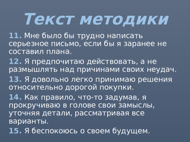 Текст методики 11. Мне было бы трудно написать серьезное письмо, если бы я заранее не составил плана. 12. Я предпочитаю действовать, а не размышлять над причинами своих неудач. 13. Я довольно легко принимаю решения относительно дорогой покупки. 14. Как правило, что-то задумав, я прокручиваю в голове свои замыслы, уточняя детали, рассматривая все варианты. 15. Я беспокоюсь о своем будущем. 