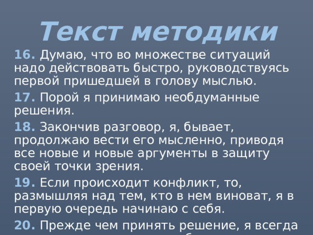 Текст методики 16. Думаю, что во множестве ситуаций надо действовать быстро, руководствуясь первой пришедшей в голову мыслью. 17. Порой я принимаю необдуманные решения. 18. Закончив разговор, я, бывает, продолжаю вести его мысленно, приводя все новые и новые аргументы в защиту своей точки зрения. 19. Если происходит конфликт, то, размышляя над тем, кто в нем виноват, я в первую очередь начинаю с себя. 20. Прежде чем принять решение, я всегда стараюсь все тщательно обдумать и взвесить. 