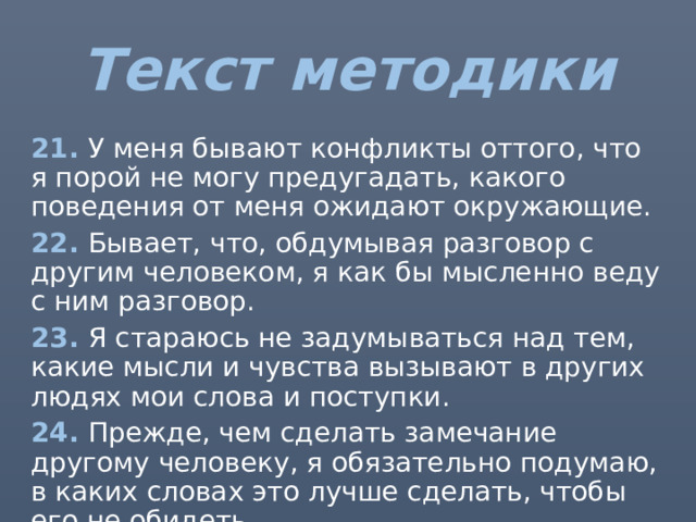 Текст методики 21. У меня бывают конфликты оттого, что я порой не могу предугадать, какого поведения от меня ожидают окружающие. 22. Бывает, что, обдумывая разговор с другим человеком, я как бы мысленно веду с ним разговор. 23. Я стараюсь не задумываться над тем, какие мысли и чувства вызывают в других людях мои слова и поступки. 24. Прежде, чем сделать замечание другому человеку, я обязательно подумаю, в каких словах это лучше сделать, чтобы его не обидеть. 