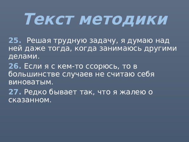 Текст методики 25. Решая трудную задачу, я думаю над ней даже тогда, когда занимаюсь другими делами. 26. Если я с кем-то ссорюсь, то в большинстве случаев не считаю себя виноватым. 27. Редко бывает так, что я жалею о сказанном. 