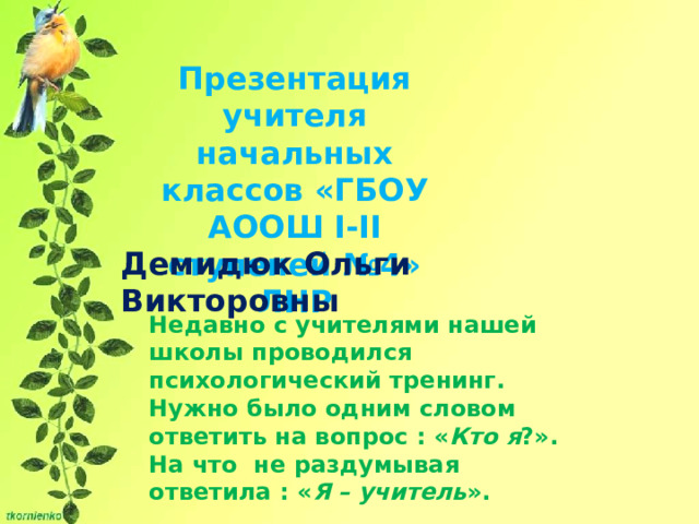 Презентация учителя начальных классов «ГБОУ АООШ І-ІІ ступеней №4» ЛНР Демидюк Ольги Викторовны Недавно с учителями нашей школы проводился психологический тренинг. Нужно было одним словом ответить на вопрос : « Кто я ?». На что не раздумывая ответила : « Я – учитель ». 