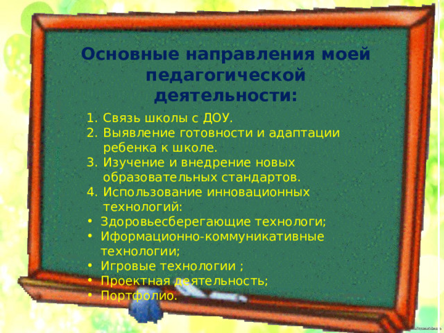 Основные направления моей педагогической деятельности: Связь школы с ДОУ. Выявление готовности и адаптации ребенка к школе. Изучение и внедрение новых образовательных стандартов. Использование инновационных технологий: Здоровьесберегающие технологи; Иформационно-коммуникативные технологии; Игровые технологии ; Проектная деятельность; Портфолио. 