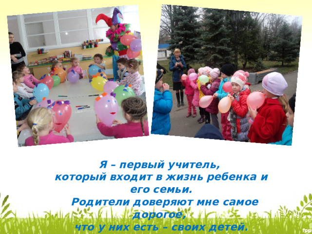 Я – первый учитель, который входит в жизнь ребенка и его семьи.  Родители доверяют мне самое дорогое, что у них есть – своих детей. 