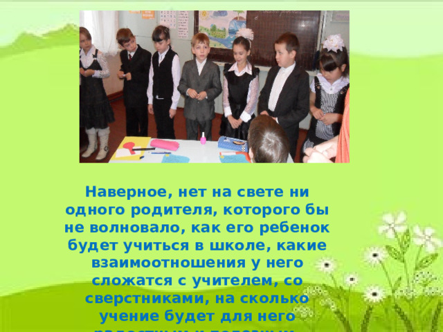 Наверное, нет на свете ни одного родителя, которого бы не волновало, как его ребенок будет учиться в школе, какие взаимоотношения у него сложатся с учителем, со сверстниками, на сколько учение будет для него радостным и полезным. 