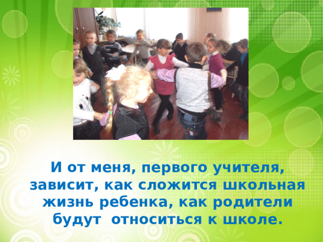 И от меня, первого учителя, зависит, как сложится школьная жизнь ребенка, как родители будут относиться к школе. 