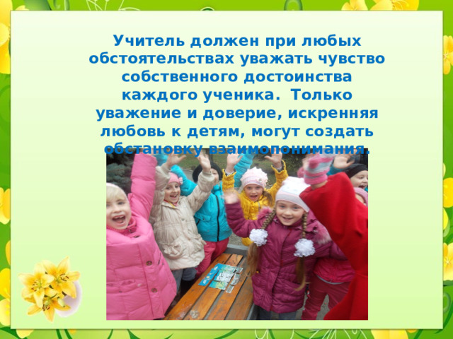 Учитель должен при любых обстоятельствах уважать чувство собственного достоинства каждого ученика. Только уважение и доверие, искренняя любовь к детям, могут создать обстановку взаимопонимания. 
