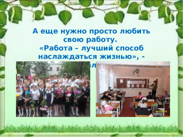 А еще нужно просто любить свою работу. «Работа – лучший способ наслаждаться жизнью», - утверждал И. Кант. 