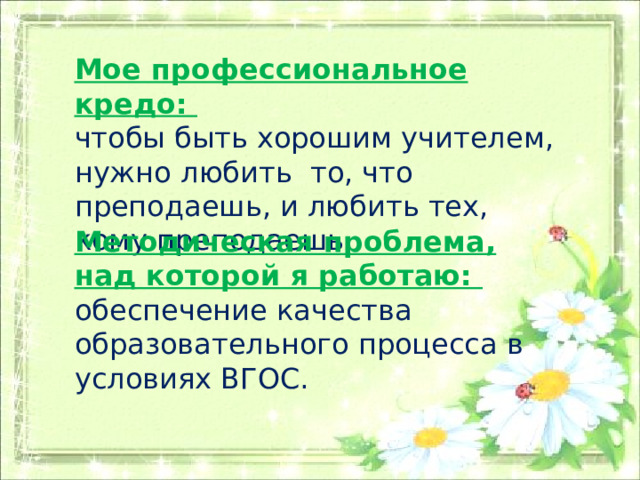 Мое профессиональное кредо: чтобы быть хорошим учителем, нужно любить то, что преподаешь, и любить тех, кому преподаешь. Методическая проблема, над которой я работаю: обеспечение качества образовательного процесса в условиях ВГОС. 