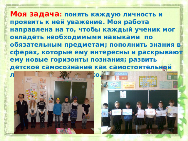 Моя задача : понять каждую личность и проявить к ней уважение. Моя работа направлена на то, чтобы каждый ученик мог овладеть необходимыми навыками по обязательным предметам; пополнить знания в сферах, которые ему интересны и раскрывают ему новые горизонты познания; развить детское самосознание как самостоятельной личности и как члена коллектива. 