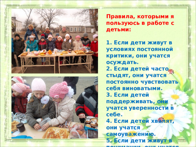 Правила, которыми я пользуюсь в работе с детьми:  1. Если дети живут в условиях постоянной критики, они учатся осуждать. 2. Если детей часто стыдят, они учатся постоянно чувствовать себя виноватыми. 3. Если детей поддерживать, они учатся уверенности в себе. 4. Если детей хвалят, они учатся самоуважению. 5. Если дети живут в понимании, они учатся уважать других . 