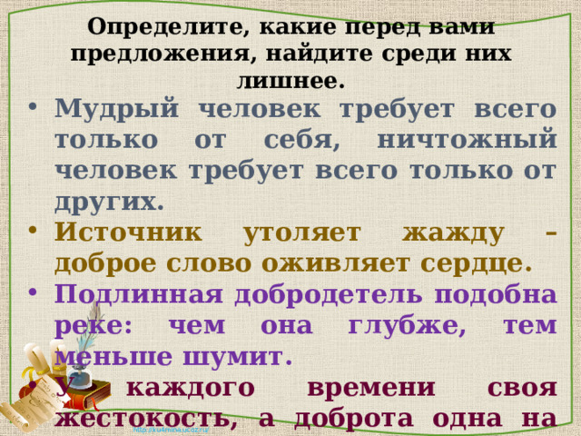 Определите, какие перед вами предложения, найдите среди них лишнее. Мудрый человек требует всего только от себя, ничтожный человек требует всего только от других. Источник утоляет жажду – доброе слово оживляет сердце. Подлинная добродетель подобна реке: чем она глубже, тем меньше шумит. У каждого времени своя жестокость, а доброта одна на все времена. 