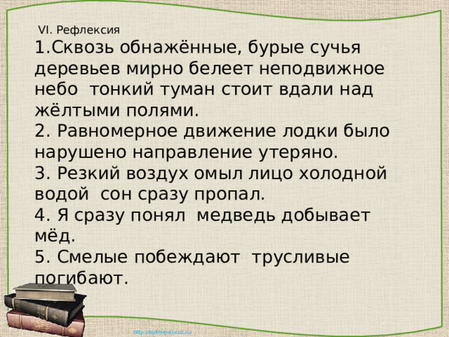  VI. Рефлексия 1.Сквозь обнажённые, бурые сучья деревьев мирно белеет неподвижное небо тонкий туман стоит вдали над жёлтыми полями. 2. Равномерное движение лодки было нарушено направление утеряно. 3. Резкий воздух омыл лицо холодной водой сон сразу пропал. 4. Я сразу понял медведь добывает мёд. 5. Смелые побеждают трусливые погибают. 