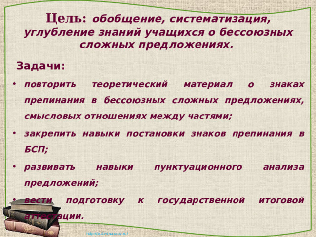 Цель:  обобщение, систематизация, углубление знаний учащихся о бессоюзных сложных предложениях.  Задачи: повторить теоретический материал о знаках препинания в бессоюзных сложных предложениях, смысловых отношениях между частями; закрепить навыки постановки знаков препинания в БСП; развивать навыки пунктуационного анализа предложений; вести подготовку к государственной итоговой аттестации. 