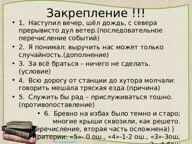 Закрепление !!! 1.  Наступил вечер, шёл дождь, с севера прерывисто дул ветер.(последовательное перечисление событий) 2.  Я понимал: выручить нас может только случайность.(дополнение) 3.  За всё браться – ничего не сделать.(условие) 4.  Всю дорогу от станции до хутора молчали: говорить мешала тряская езда.(причина) 5.  Служить бы рад – прислуживаться тошно.(противопоставление) 6.  Бревно на избах было темно и старо; многие крыши сквозили, как решето.(перечисление, вторая часть осложнена) ) Критерии: «5»- 0 ош., «4»-1-2 ош., «3»-3ош, «2»-4-6ош 