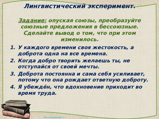 Лингвистический эксперимент.   Задание: опуская союзы, преобразуйте союзные предложения в бессоюзные. Сделайте вывод о том, что при этом изменилось. У каждого времени своя жестокость, а доброта одна на все времена. Когда добро творить желаешь ты, не отступайся от своей мечты. Доброта постоянна и сама себя усиливает, потому что она рождает ответную доброту. Я убеждён, что вдохновение приходит во время труда. 