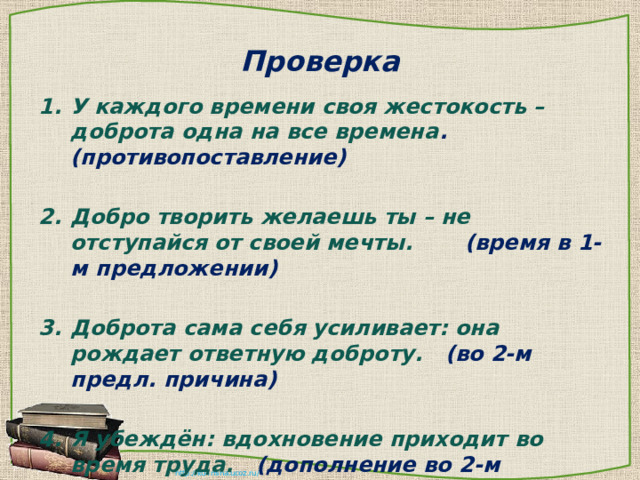 Проверка У каждого времени своя жестокость – доброта одна на все времена . (противопоставление)  Добро творить желаешь ты – не отступайся от своей мечты. (время в 1-м предложении)  Доброта сама себя усиливает: она рождает ответную доброту. (во 2-м предл. причина)  Я убеждён: вдохновение приходит во время труда. (дополнение во 2-м предложении) 