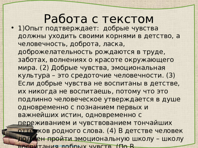 Работа с текстом 1)Опыт подтверждает: добрые чувства должны уходить своими корнями в детство, а человечность, доброта, ласка, доброжелательность рождаются в труде, заботах, волнениях о красоте окружающего мира. (2) Добрые чувства, эмоциональная культура – это средоточие человечности. (3) Если добрые чувства не воспитаны в детстве, их никогда не воспитаешь, потому что это подлинно человеческое утверждается в душе одновременно с познанием первых и важнейших истин, одновременно с переживанием и чувствованием тончайших оттенков родного слова. (4) В детстве человек должен пройти эмоциональную школу – школу воспитания добрых чувств. (По В. Сухомлинскому) 