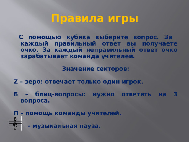 Правила игры  С помощью кубика выберите вопрос. За каждый правильный ответ вы получаете очко. За каждый неправильный ответ очко зарабатывает команда учителей.  Значение секторов:  Z – зеро: отвечает только один игрок.  Б – блиц-вопросы: нужно ответить на 3 вопроса.  П – помощь команды учителей.   - музыкальная пауза. 