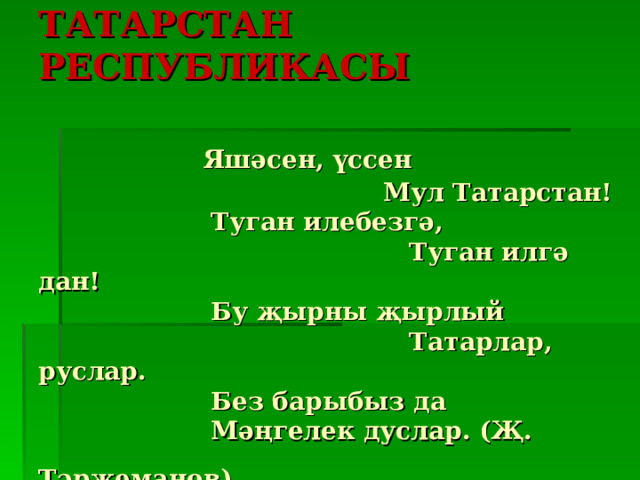   ТАТАРСТАН РЕСПУБЛИКАСЫ    Яшәсен, үссен  Мул Татарстан!  Туган илебезгә,  Туган илгә дан!  Бу җырны җырлый  Татарлар, руслар.  Без барыбыз да  Мәңгелек дуслар. (Җ. Тәрҗеманов)  