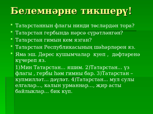 Белемн әрне тикшерү! Татарстаннын флагы нинди төсл әрдән тора? Татарстан гербында нәрсә сүрәтләнгән? Татарстан гимын кем язган? Татарстан Республикасының шәһәрләрен яз. Яма эш. Дөрес кушымчалар куеп , дәфтәренә күчереп яз.  1)Мин Татарстан... яшим. 2)Татарстан... үз флагы , гербы һәм гимны бар. 3)Татарстан – купмилләт... дәүләт. 4)Татарстан... мул сулы елгалар..., калын урманнар..., җир асты байлыклар... бик күп. 