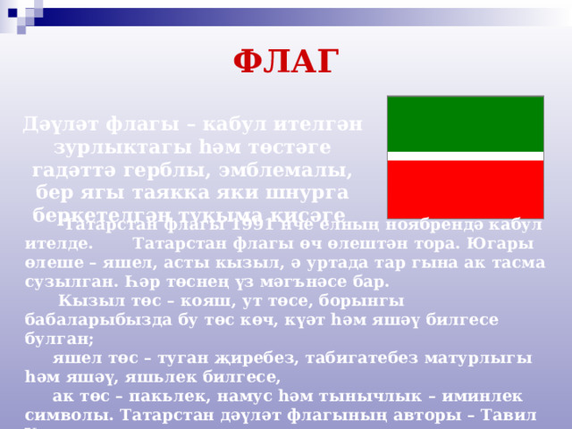 ФЛАГ   Дәүләт флагы – кабул ителгән зурлыктагы һәм төстәге гадәттә герблы, эмблемалы, бер ягы таякка яки шнурга беркетелгән тукыма кисәге  Татарстан флагы 1991 нче елның ноябрендә кабул ителде. Татарстан флагы өч өлештән тора. Югары өлеше – яшел, асты кызыл, ә уртада тар гына ак тасма сузылган. Һәр төснең үз мәгънәсе бар.  Кызыл төс – кояш, ут төсе, борынгы бабаларыбызда бу төс көч, күәт һәм яшәү билгесе булган;  яшел төс – туган җиребез, табигатебез матурлыгы һәм яшәү, яшьлек билгесе,  ак төс – пакьлек, намус һәм тынычлык – иминлек символы. Татарстан дәүләт флагының авторы – Тавил Хаҗиәхмәтов. 