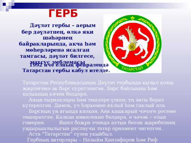  ГЕРБ    Дәүләт гербы – аерым бер дәүләтнең, өлкә яки шәһәрнең байракларында, акча һәм мөһерләренә ясалган тамгасы, дәүләт билгесе, махсус эмблемасы   1992 нче елның февралендә Татарстан гербы кабул ителде.  Татарстан Республикасының Дәүләт гербында кызыл кояш җирлегенә ак барс сурәтләнгән. Барс байлыкны һәм халыкның көчен белдерә.  Аның тырнаклары һәм тешләре үткен; уң аягы бераз күтәрелгән. Димәк, ул һәркемне яклый һәм саклый ала.  Барсның уң ягында калкан. Аңа кашкарый чәчәге рәсеме төшерелгән. Калкан иминлекне белдерә, ә чәчәк – озын гомерне. Яшел боҗра эчендә алтын белән җиребезнең уңдырышлылыгын раслаучы татар орнамент чигелгән.  Аста 