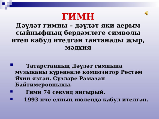  ГИМН  Дәүләт гимны – дәүләт яки аерым сыйныфның бердәмлеге символы итеп кабул ителгән тантаналы җыр, мәдхия  Татарстанның Дәүләт гимнына музыканы күренекле композитор Рөстәм Яхин язган. Сүзләре Рамазан Байтимеровныкы.  Гимн 74 секунд яңгырый.  1993 нче елның июлендә кабул ителгән. 