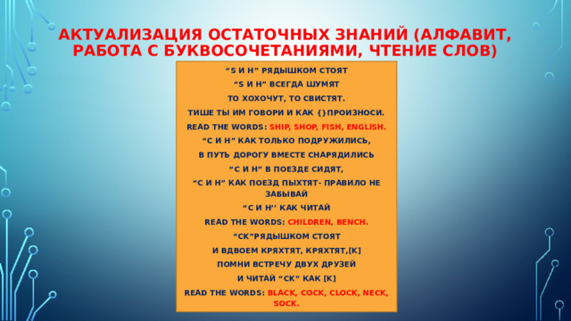 Актуализация остаточных знаний (алфавит, работа с буквосочетаниями, чтение слов) “ S и h” рядышком стоят “ S и h” всегда шумят То хохочут, то свистят. Тише ты им говори и как {}произноси. Read the words: ship, shop, fish, English. “ C и h” как только подружились, в путь дорогу вместе снарядились “ C и h” в поезде сидят, “ C и h” как поезд пыхтят- правило не забывай “ C и h’’ как читай Read the words: children, bench. “ Ck”рядышком стоят И вдвоем кряхтят, кряхтят,[k] Помни встречу двух друзей И читай “Ck” как [k] Read the words: black, cock, clock, neck, sock. 