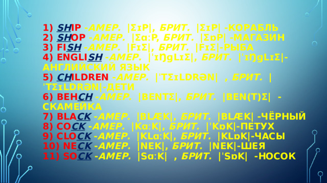 1) Sh ip - амер.   |ʃɪp|, брит.   |ʃɪp| -корабль  2) Sh op - амер.   |ʃɑːp, брит.   |ʃɒp| -магазин  3) fi sh  - амер.   |fɪʃ|, брит.   |fɪʃ|-рыба  4) Engli sh  - амер.   |ˈɪŋɡlɪʃ|, брит.   |ˈɪŋɡlɪʃ|-английский язык  5) ch ildren - амер.   |ˈtʃɪldrən|  , брит.   |ˈtʃɪldrən|-дети  6) beh ch  - амер.   |bentʃ|, брит.   |ben(t)ʃ|  -скамейка  7) bla ck  - амер.   |blæk|, брит.   |blæk| -чёрный  8) co ck  - амер.   |kɑːk|, брит.   |ˈkɒk|-петух  9) clo ck  - амер.   |klɑːk|, брит.   |klɒk|-часы  10) ne ck  - амер.   |nek|, брит.   |nek|-шея  11) so ck  - амер.   |sɑːk|  , брит.   |ˈsɒk|  -носок   