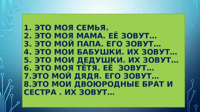  1. Это моя семья.  2. Это моя мама. Её зовут…  3. Это мой папа. Его зовут…  4. Это мои бабушки. Их зовут…  5. Это мои дедушки. их зовут…  6. Это моя тётя. Её зовут…  7.это мой дядя. его зовут…  8.это мои двоюродные брат и сестра . Их зовут…   