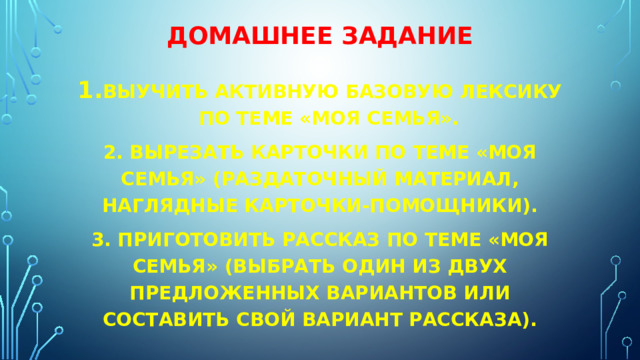 Домашнее задание Выучить активную базовую лексику по теме «моя семья». 2. Вырезать карточки по теме «моя семья» (раздаточный материал, наглядные карточки-помощники). 3. Приготовить рассказ по теме «моя семья» (выбрать один из двух предложенных вариантов или составить свой вариант рассказа). 