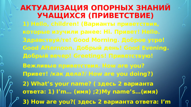 Актуализация опорных знаний учащихся (приветствие) 1) Hello, children! (Варианты приветствия, которые изучили ранее: Hi. Привет! Hello. Здравствуй/те! Good Morning. Доброе утро! Good Afternoon. Добрый день! Good Evening. Добрый вечер! Greetings! Приветствую! Вежливые приветствия. How are you? Привет! /как дела?/ How are you doing?) 2) What’s your name? ( здесь 2 варианта ответа: 1) I’m… (имя) ;2)My name’s…(имя) 3) How are you?( здесь 2 варианта ответа: I’m fine! Thanks you… I`m OK) 