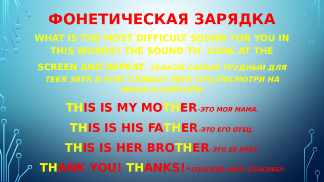 Фонетическая зарядка What is the most difficult sound for you in this words? The sound th. Look at the screen and repeat.   (какой самый трудный для тебя звук в этих словах? Звук [th].Посмотри на экран и повтори. Th is is my mo th er -Это моя мама. Th is is his fa th er -это его отец. Th is is her bro th er -это её брат. Th ank you! Th anks!- Спасибо вам! Спасибо! 