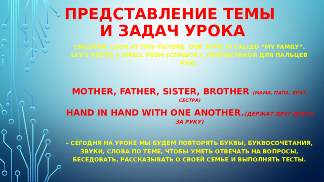 Представление темы  и задач урока Children, look at this picture. Our topic is called “My family”. Let’s recite a small poem (стишок с гимнастикой для пальцев рук).  Mother, father, sister, brother  (МАМА, ПАПА, БРАТ, СЕСТРА) Hand in hand with one another. (ДЕРЖАТ ДРУГ ДРУГА ЗА РУКУ)  – Сегодня на уроке мы будем повторять буквы, буквосочетания, звуки, слова по теме, чтобы уметь отвечать на вопросы, беседовать, рассказывать о своей семье и выполнять тесты. 