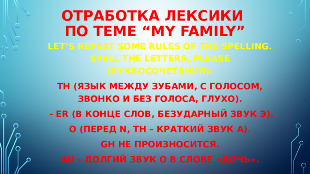 Отработка лексики  по теме “My family” Let’s repeat some rules of the spelling. Spell the letters, please (буквосочетания): th (язык между зубами, с голосом, звонко и без голоса, глухо).   - er (в конце слов, безударный звук э). о (перед n, th – краткий звук а). gh не произносится. au – долгий звук о в слове «дочь». 